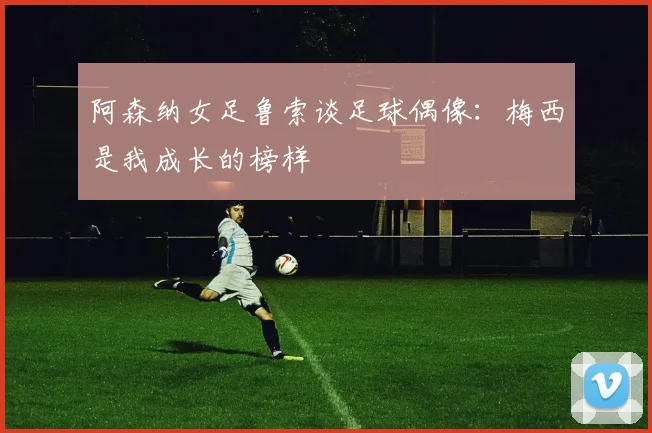 阿森纳女足鲁索谈足球偶像：梅西是我成长的榜样
