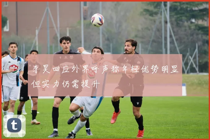 李昊回应外界呼声称年轻优势明显但实力仍需提升