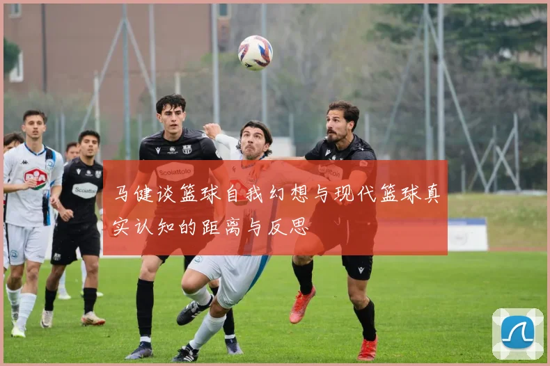 马健谈篮球自我幻想与现代篮球真实认知的距离与反思