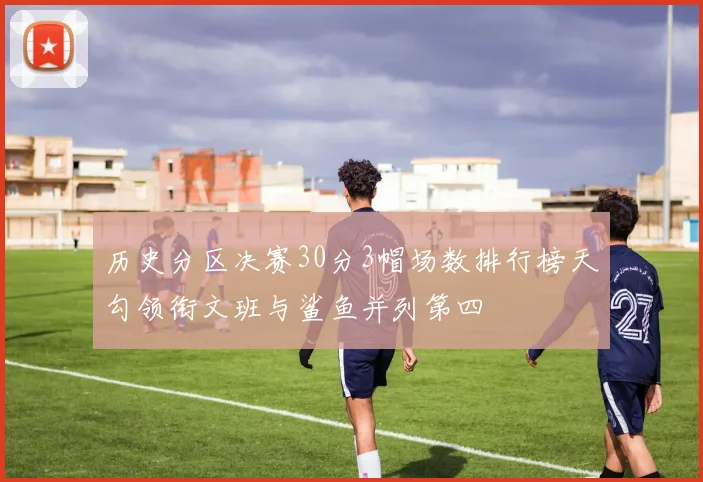 历史分区决赛30分3帽场数排行榜天勾领衔文班与鲨鱼并列第四