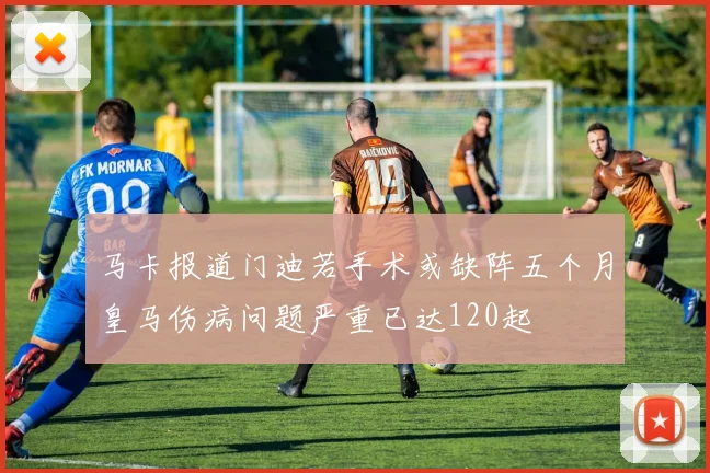 马卡报道门迪若手术或缺阵五个月皇马伤病问题严重已达120起