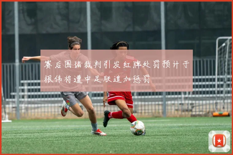 赛后围堵裁判引发红牌处罚预计于根伟将遭中足联追加惩罚