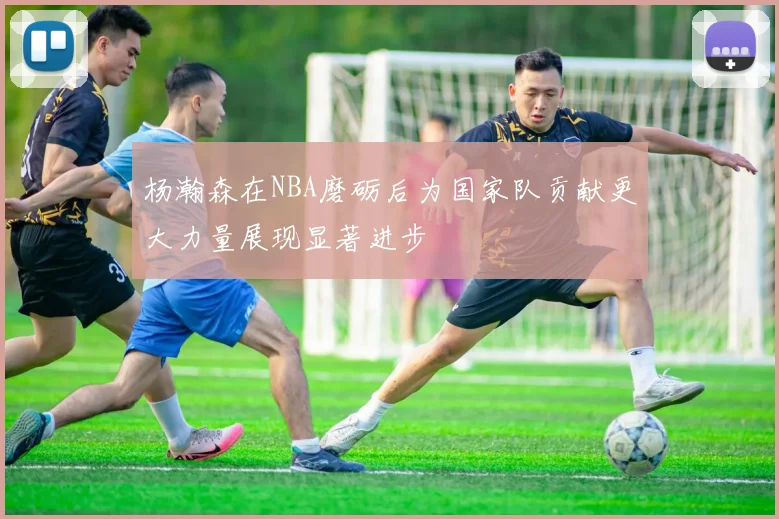 杨瀚森在NBA磨砺后为国家队贡献更大力量展现显著进步