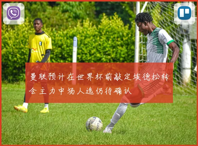 曼联预计在世界杯前敲定埃德松转会主力中场人选仍待确认