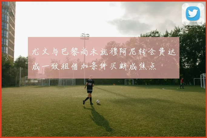 尤文与巴黎尚未就穆阿尼转会费达成一致租借加条件买断成焦点