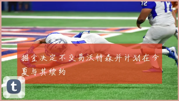 掘金决定不交易沃特森并计划在今夏与其续约