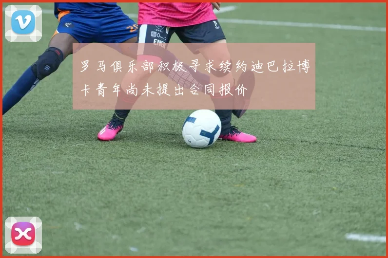 罗马俱乐部积极寻求续约迪巴拉博卡青年尚未提出合同报价