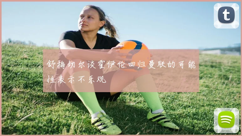 舒梅切尔谈霍伊伦回归曼联的可能性表示不乐观