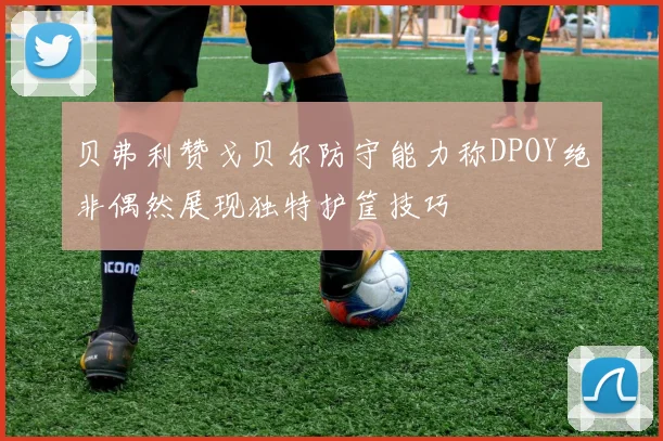 贝弗利赞戈贝尔防守能力称DPOY绝非偶然展现独特护筐技巧
