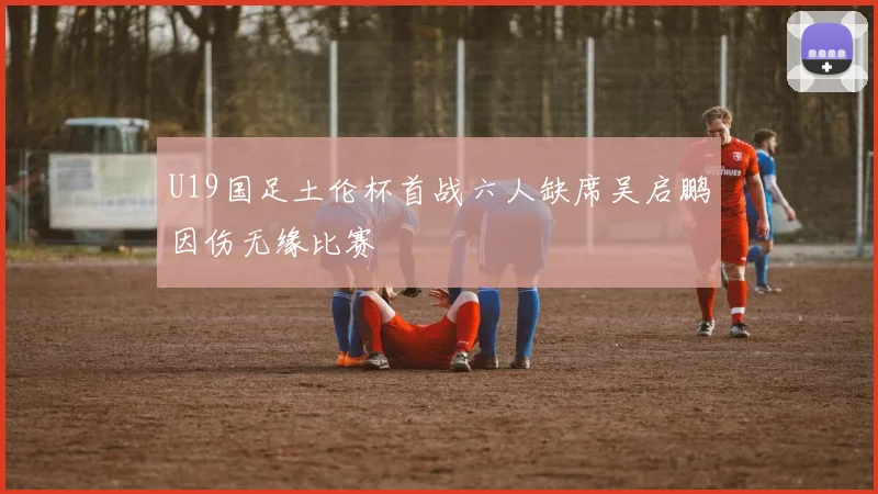 U19国足土伦杯首战六人缺席吴启鹏因伤无缘比赛