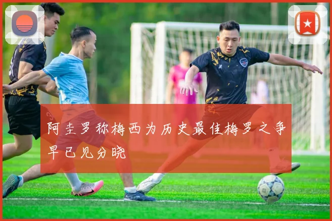 阿圭罗称梅西为历史最佳梅罗之争早已见分晓