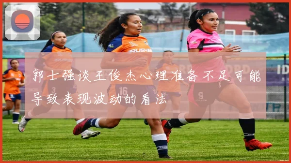 郭士强谈王俊杰心理准备不足可能导致表现波动的看法