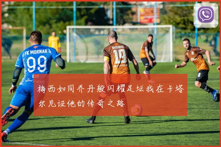 梅西如同乔丹般闪耀足坛我在卡塔尔见证他的传奇之路