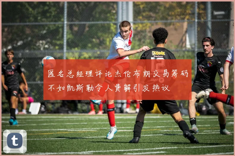 匿名总经理评论杰伦布朗交易筹码不如凯斯勒令人费解引发热议
