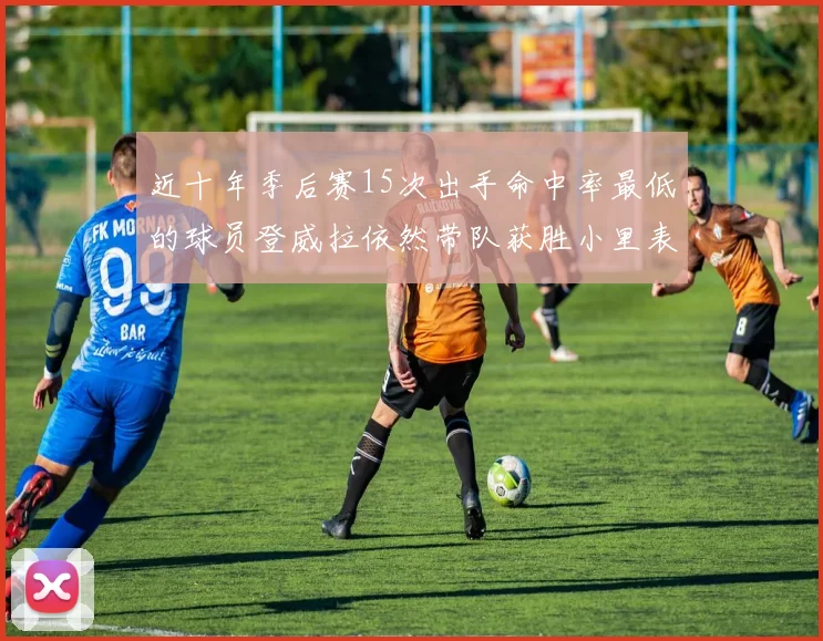 近十年季后赛15次出手命中率最低的球员登威拉依然带队获胜小里表现低迷仅得三分