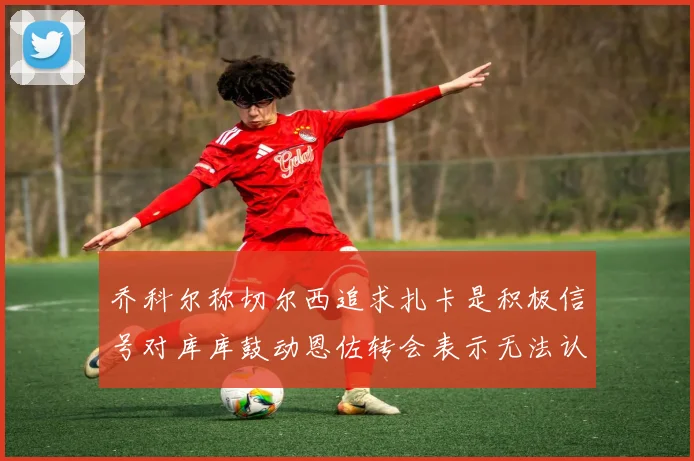 乔科尔称切尔西追求扎卡是积极信号对库库鼓动恩佐转会表示无法认同