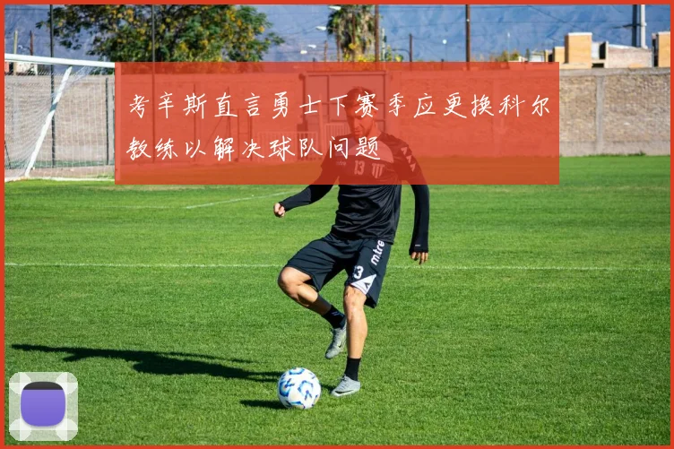 考辛斯直言勇士下赛季应更换科尔教练以解决球队问题