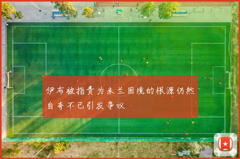 伊布被指责为米兰困境的根源仍然自夸不已引发争议