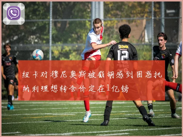 纽卡对穆尼奥斯被截胡感到困惑托纳利理想转会价定在1亿镑