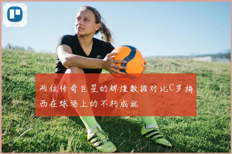 两位传奇巨星的辉煌数据对比C罗梅西在球场上的不朽成就
