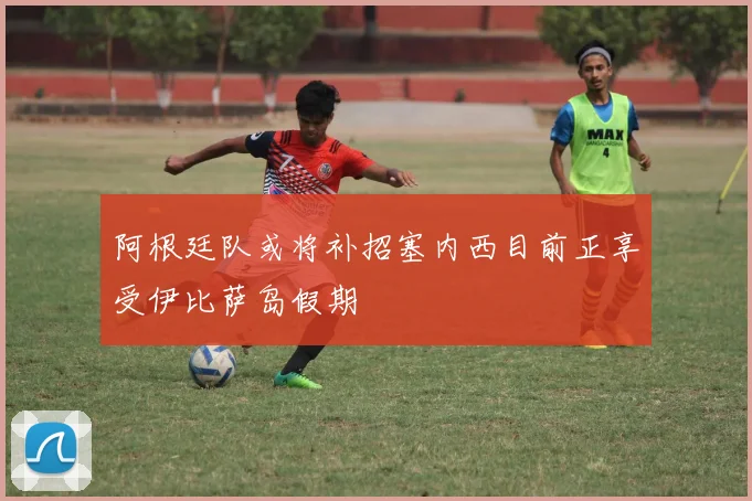阿根廷队或将补招塞内西目前正享受伊比萨岛假期