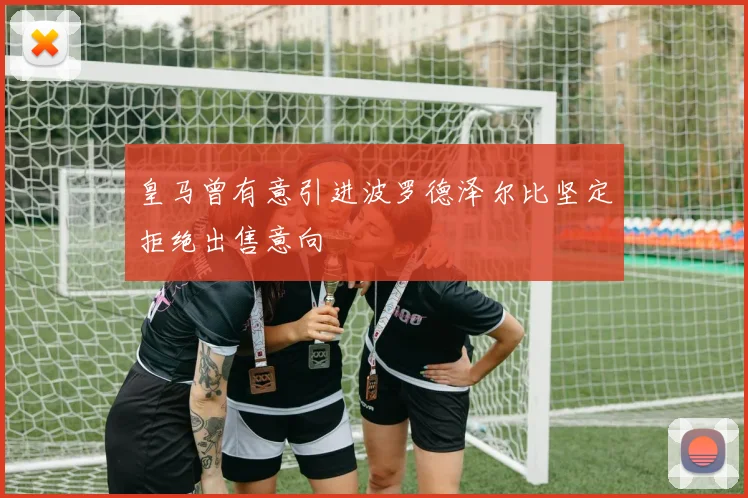 皇马曾有意引进波罗德泽尔比坚定拒绝出售意向