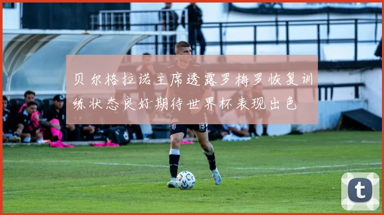 贝尔格拉诺主席透露罗梅罗恢复训练状态良好期待世界杯表现出色