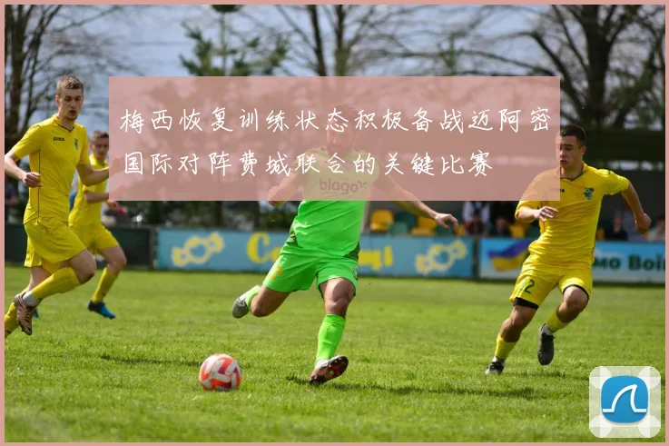 梅西恢复训练状态积极备战迈阿密国际对阵费城联合的关键比赛