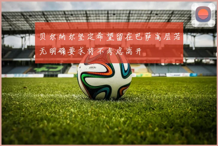 贝尔纳尔坚定希望留在巴萨高层若无明确要求将不考虑离开