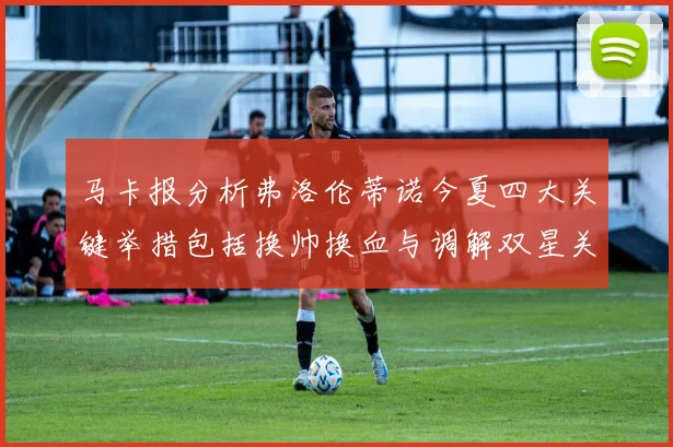 马卡报分析弗洛伦蒂诺今夏四大关键举措包括换帅换血与调解双星关系
