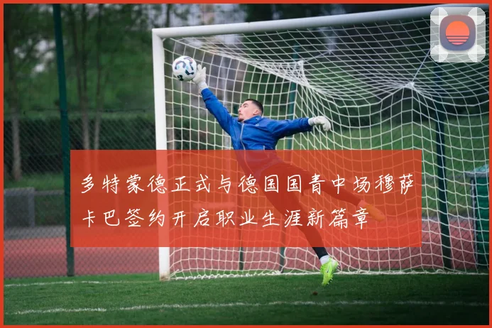 多特蒙德正式与德国国青中场穆萨卡巴签约开启职业生涯新篇章